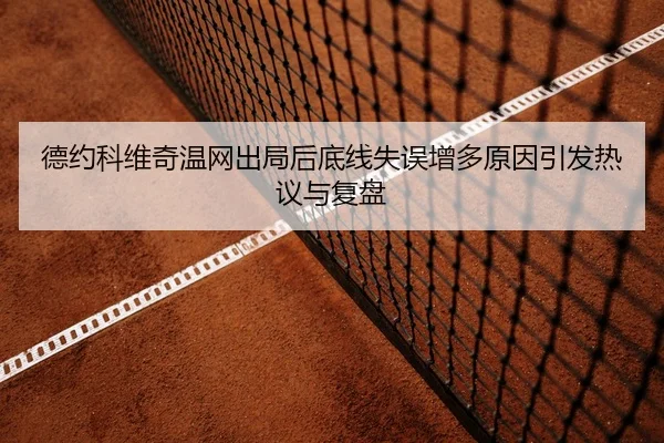 德约科维奇温网出局后底线失误增多原因引发热议与复盘