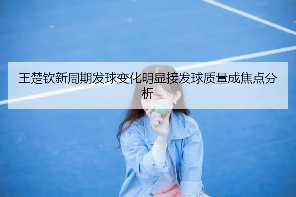 王楚钦新周期发球变化明显接发球质量成焦点分析