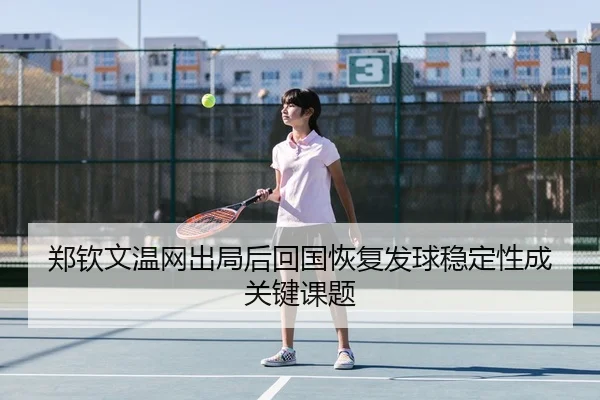 郑钦文温网出局后回国恢复发球稳定性成关键课题