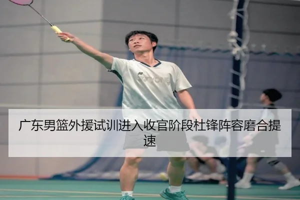 广东男篮外援试训进入收官阶段杜锋阵容磨合提速