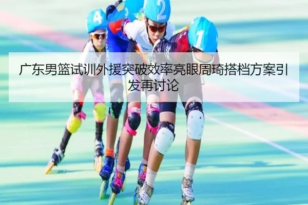 广东男篮试训外援突破效率亮眼周琦搭档方案引发再讨论
