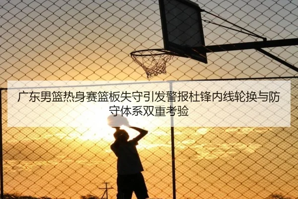 广东男篮热身赛篮板失守引发警报杜锋内线轮换与防守体系双重考验