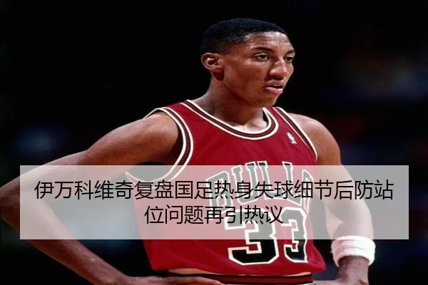 伊万科维奇复盘国足热身失球细节后防站位问题再引热议