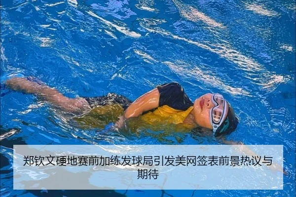 郑钦文硬地赛前加练发球局引发美网签表前景热议与期待