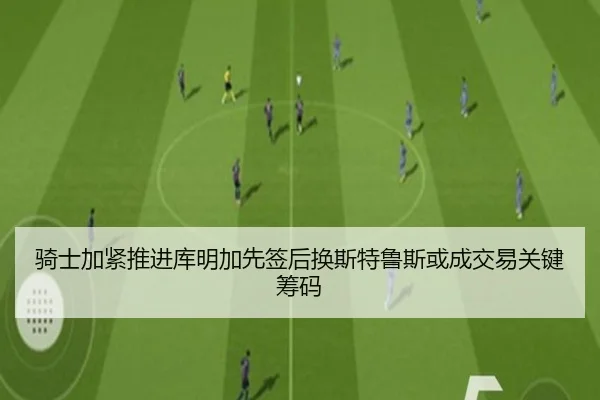 骑士加紧推进库明加先签后换斯特鲁斯或成交易关键筹码